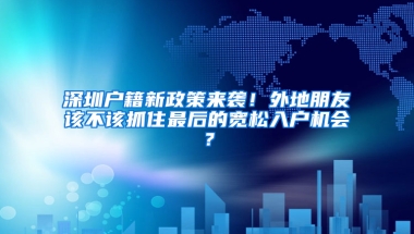 深圳户籍新政策来袭！外地朋友该不该抓住最后的宽松入户机会？