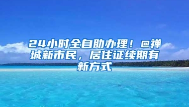 24小时全自助办理！@禅城新市民，居住证续期有新方式