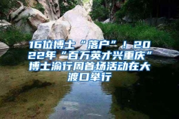 16位博士“落户”！2022年“百万英才兴重庆”博士渝行周首场活动在大渡口举行