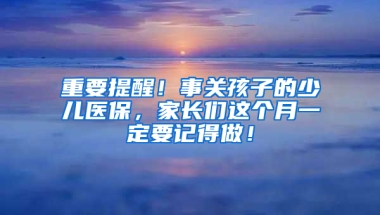 重要提醒！事关孩子的少儿医保，家长们这个月一定要记得做！