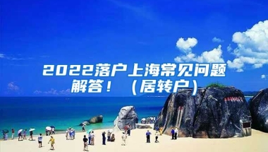 2022落户上海常见问题解答！（居转户）