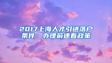 2017上海人才引进落户条件：办理前速看政策