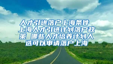 人才引进落户上海条件 上海人才引进计划落户政策 哪些人才培养计划人选可以申请落户上海