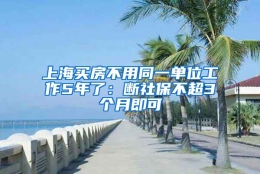 上海买房不用同一单位工作5年了：断社保不超3个月即可