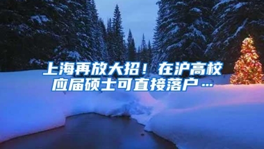 上海再放大招！在沪高校应届硕士可直接落户…