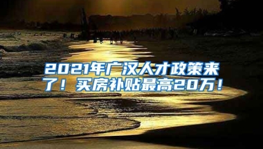 2021年广汉人才政策来了！买房补贴最高20万！