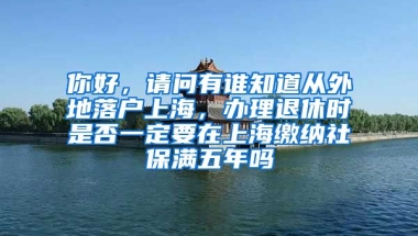 你好，请问有谁知道从外地落户上海，办理退休时是否一定要在上海缴纳社保满五年吗