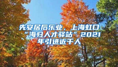 先安居后乐业，上海虹口“海归人才驿站”2021年引进近千人