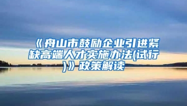 《舟山市鼓励企业引进紧缺高端人才实施办法(试行)》政策解读