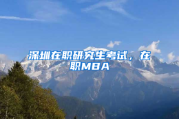 深圳在职研究生考试，在职MBA