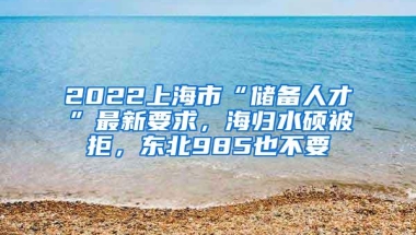 2022上海市“储备人才”最新要求，海归水硕被拒，东北985也不要