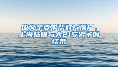 应父亲要求帮对方落户，上海姑娘与大21岁男子假结婚