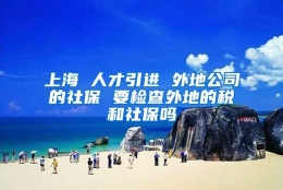 上海 人才引进 外地公司的社保 要检查外地的税和社保吗