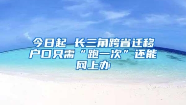 今日起 长三角跨省迁移户口只需“跑一次”还能网上办