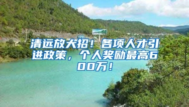 清远放大招！各项人才引进政策，个人奖励最高600万！