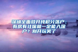 深圳全面放开纯积分落户：有房有社保就一定能入深户？别开玩笑了