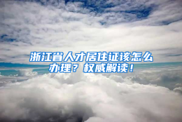 浙江省人才居住证该怎么办理？权威解读！