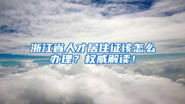 浙江省人才居住证该怎么办理？权威解读！