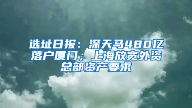 选址日报：深天马480亿落户厦门；上海放宽外资总部资产要求