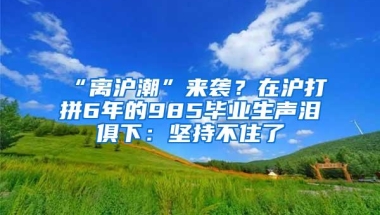 “离沪潮”来袭？在沪打拼6年的985毕业生声泪俱下：坚持不住了