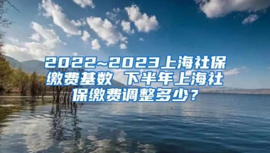 2022~2023上海社保缴费基数 下半年上海社保缴费调整多少？