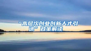 “高层次创业创新人才引进”政策解读