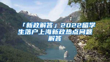 「新政解答」2022留学生落户上海新政热点问题解答