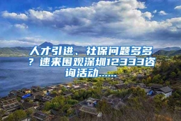 人才引进、社保问题多多？速来围观深圳12333咨询活动......