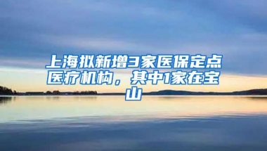 上海拟新增3家医保定点医疗机构，其中1家在宝山