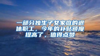 一部分独生子女家庭的退休职工，今年的补贴额度提高了，值得点赞