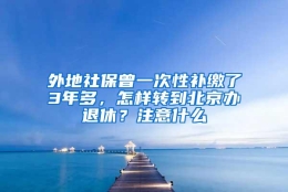 外地社保曾一次性补缴了3年多，怎样转到北京办退休？注意什么