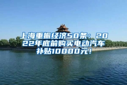 上海重振经济50条：2022年底前购买电动汽车补贴10000元！