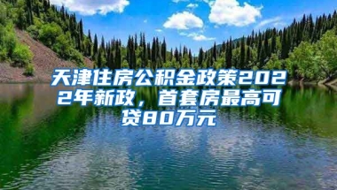 天津住房公积金政策2022年新政，首套房最高可贷80万元