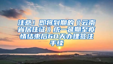 注意！即将到期的《云南省居住证》统一延期至疫情结束后60天办理签注手续