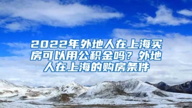 2022年外地人在上海买房可以用公积金吗？外地人在上海的购房条件