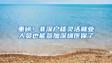 重磅！非深户籍灵活就业人员也能参加深圳医保了