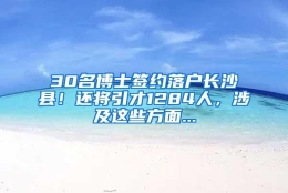 30名博士签约落户长沙县！还将引才1284人，涉及这些方面...