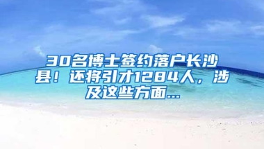 30名博士签约落户长沙县！还将引才1284人，涉及这些方面...