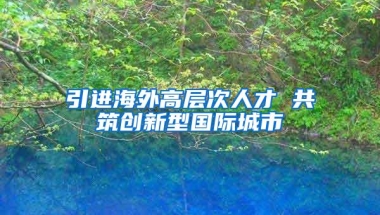 引进海外高层次人才 共筑创新型国际城市