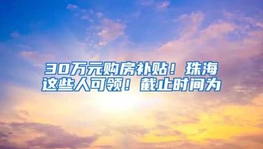 30万元购房补贴！珠海这些人可领！截止时间为→