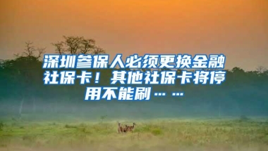 深圳参保人必须更换金融社保卡！其他社保卡将停用不能刷……