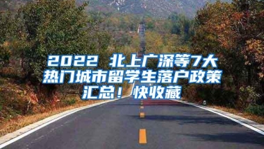 2022 北上广深等7大热门城市留学生落户政策汇总！快收藏