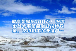 最高奖励5000万！深圳出台大手笔金融业扶持政策，支持相关企业落户…