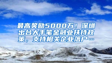 最高奖励5000万！深圳出台大手笔金融业扶持政策，支持相关企业落户…