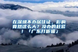 在深圳不办居住证，影响竟然这么大？没办的赶紧！「广东打听猫」