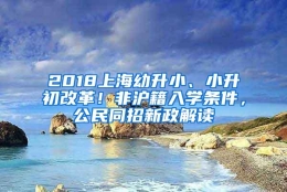 2018上海幼升小、小升初改革！非沪籍入学条件，公民同招新政解读