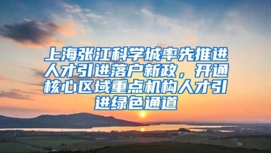 上海张江科学城率先推进人才引进落户新政，开通核心区域重点机构人才引进绿色通道