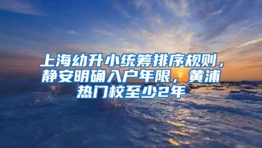 上海幼升小统筹排序规则，静安明确入户年限，黄浦热门校至少2年