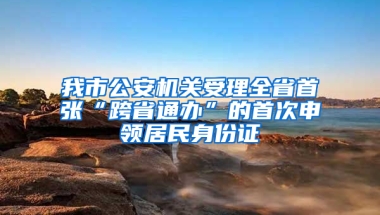 我市公安机关受理全省首张“跨省通办”的首次申领居民身份证