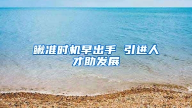 瞅准时机早出手 引进人才助发展